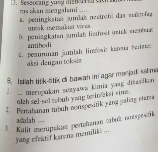 13. Seseorang yang menderita sakit akloat mon
rus akan mengalami __
a. peningkatan jumlah neutrofil dan makrofag
untuk memakan virus
b. peningkatan jumlah limfosit untuk membuat
antibodi
C. penurunan jumlah limfosit karena berinter-
aksi dengan toksin
B. Isilah titik-titik di bawah ini agar menjadi kalima
1. __
merupakan senyawa kimia yang dihasilkan
oleh sel-sel tubuh nya terinfeksi virus.
2. Pertahanan tubuh nonspesifik yang paling utama
adalah __
3. Kulit merupakan pertahanan tubuh nonspesifik
yang efektif karena memiliki
__