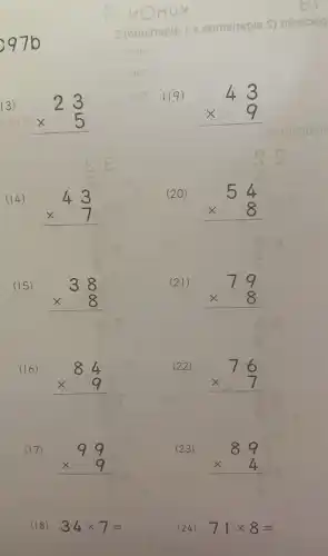 13)
23 times 5 
(14)
43 times 7 
(15)
38 times 8 
(16)
84 times 9 
(17)
99 times 9 
(18) 34times 7=
a (omainsels r eomeisels
(19)
43 times 9 
(20)
54 times 8 
(21)
79 times 8 
(22)
76 times 7 
(23)
89 times 4 
(24) 71times 8=