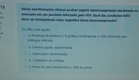 13
30
ida
o
).
car
Várias manifestações clinicas podem sugerir imunossupressão moderada ou
avançada em um paciente infectado pelo HIV. Qual das condições NãO
deve ser interpretada como sugestiva dessa imunossupressão?
Escolha uma opção:
a. Presença de anemia (lt 8g/dl) ou neutropenia (lt 500cacute (e)l/mm3) sem
etiologia definida
b. Diarreia aguda, autolimitada.
c. Tuberculose disseminada.
d. Candidíase do esôfago
e. Perda de peso inexplicada gt 10%  do peso)