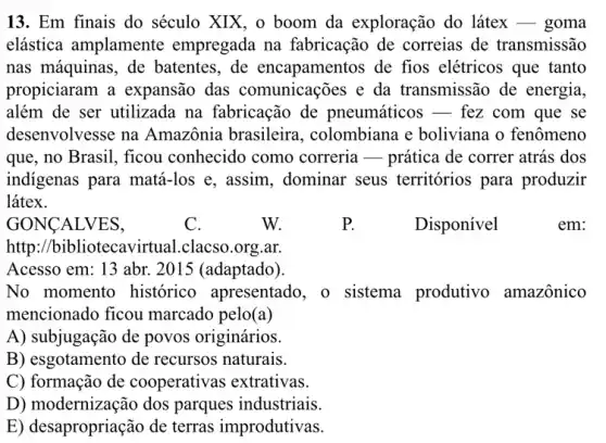 13.Em finais do século XIX, o boom da exploração do látex - goma
elástica amplamente empregada na fabricação de correias de transmissão
nas máquinas, de batentes , de encapamentos de fios elétricos que tanto
propiciaram a expansão das comunicações e da transmissão de energia,
além de ser utilizada na fabricação de pneumáticos - fez com que se
desenvolvesse na Amazônia brasileira , colombiana e boliviana o fenômeno
que,no Brasil, ficou conhecido como correria-prática de correr atrás dos
indigenas para matá-los e, assim., dominar seus territórios para produzir
látex.
http://bibliotecavirtual..clacso.org.ar.
Acesso em: 13 abr.2015 (adaptado).
No momento histórico apresentado, o sistema produtivo amazônico
mencionado ficou marcado pelo(a)
A) subjugação de povos originários.
B) esgotamento de recursos naturais.
C) formação de cooperativas extrativas.
D) modernização dos parques industriais.
E) de sapropriação de terras improdutivas.