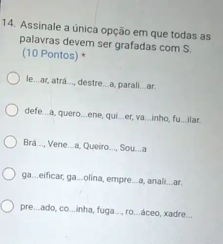 14. Assinale a única opção em que todas as
palavras devem ser grafadas com S.
(10 Pontos)
le...ar, atrá __ destre...a, parali __ ar.
defe...a, quero...ene . qui __ er, va...inho, fu __ ilar.
Brá.... Vene...a, Queiro __ Sou __ .a
ga...eificar, ga...olina empre __ a, anali __ ar.
pre...ado, co...inha fuga __ ro...áceo, xadre __