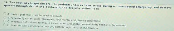 14. The best way to get the brain to perform under extreme stress during an unexpected emergency and to move
quickly through denial and deliberation to decisive action, is to
A. have a plan that must be read to execute
B. repeatedly run through rehearsals, both mental and physical beforehand
C. meditate beforehand to ensure a clear mind and enable yourself to be flexible in the moment.
D. team up with someone to help you both through the stressful situation