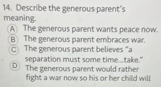 14. Describe the generous parent's
meaning.
A The generous parent wants peace now.
B The generous parent embraces war.
C The generous parent believes "a
separation must some time...take II
D The generous parent would rather
fight a war now so his or her child will