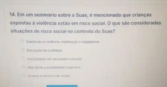 14. Em um seminário sobre o Suas, é mencionado que crianças
expostas à violência estão em risco social . 0 que são consideradas
situações de risco social no contexto do Suas?
Exposição à violência exploração e negligência.
Educaçǎo de qualidade.
Participação em atividades culturais
Alta renda e estabilidade financeira.
Acesso a servicos de saúde.