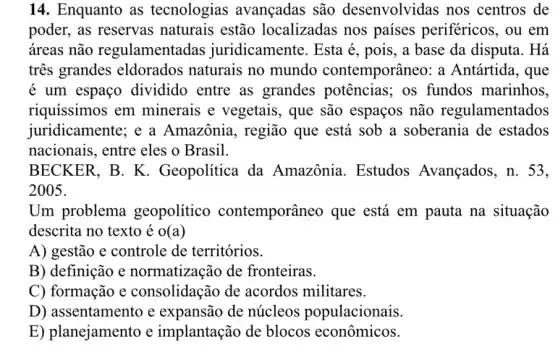 14. Enquanto as tecnologias avançadas são desenvolvidas nos centros de
poder, as reservas naturais estão localizadas nos países periféricos, ou em
áreas não regulamentadas juridicamente. Esta é , pois, a base da disputa. Há
tres grandes eldorados naturais no mundo contemporâneo: a Antártida, que
é um espaço dividido entre as grandes potências; os fundos marinhos.
riquíssimos em minerais e vegetais , que são espaços não regulamentados
juridicamente; e a Amazônia, região que está sob a soberania de estados
nacionais, entre eles o Brasil.
BECKER, B. K . Geopolítica da Amazônia. Estudos Avançados, n. 53,
2005.
Um problema geopolítico contemporâneo que está em pauta na situação
descrita no texto é O(a)
A) gestão e controle de territórios.
B) definição e normatização de fronteiras.
C) formação e consolidação de acordos militares.
D) assentamento e expansão de núcleos populacionais.
E) planejamento e implantação de blocos econômicos.