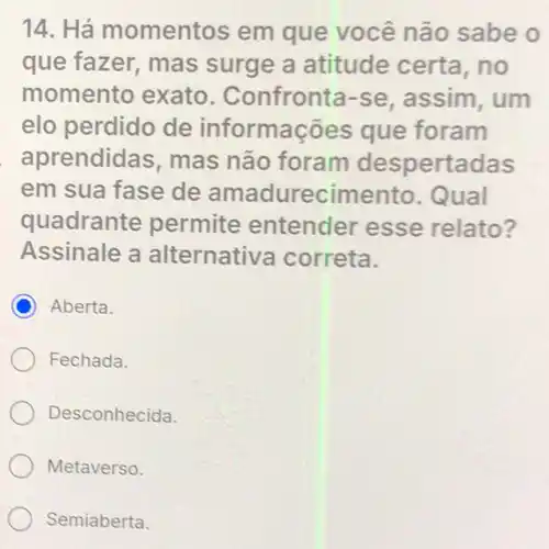 14. Há momentos em que você não sabe o
que fazer, mas surge a atitude certa,no
momento exato . Confronta-se assim, um
elo perdido de informa cões que foram
aprendidas mas não foram despertadas
em sua fase de amadurec imento.Qual
quadrante permite entender esse relato?
Assinale a alternativa correta.
C Aberta.
Fechada.
Desconhecida.
Metaverso.
Semiaberta.