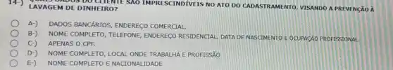 14-) LAVA GEM DE D INHEIRO ? GEM JOS DO CLIENTE SAO IMPRESCINDIVEIS NO ATO DO CADASTRA MENTO, VISANDO APR EVENCÃ OA
A-) DADOS BANCÁRIOS , ENDERE CO COMERCIAL.
B-) NOME C OMPLE TO, TELEFONE ENDEREGO RESIDENCIAL DATA DE NASCIMENTO E OCUPACÃO PROFISSIONAL
C-) APENAS O CPF.
D-) NOME COM IPLETO , LOCAL O NDE TR ABALHA E PROFISSÃO
E-) NOME CO MPLET O E NA CIONALI IDADE