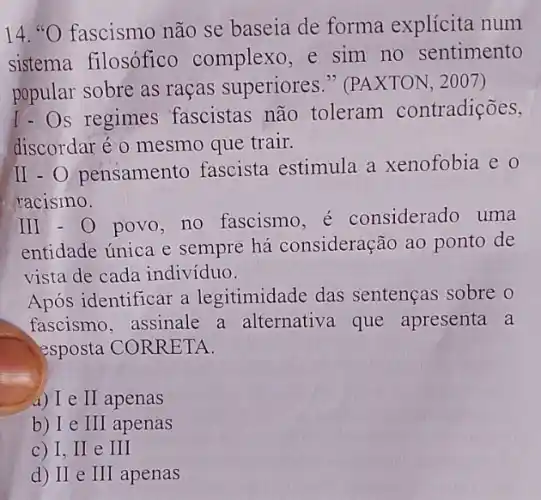 14. "O fascismo não se baseia de forma explícita num
sistema filosófico complexo,e sim no sentimento
popular sobre as raças superiores " (PAXTON, 2007)
I-Os regimes fascistas não toleram contradições,
discordar é o mesmo que trair.
II - O pensamento fascista estimula a xenofobia e 0
racismo.
III - 0 povo, no fascismo, é considerado uma
entidade única e sempre há consideração ao ponto de
vista de cada indivíduo.
Após identificar a legitimidade das sentenças sobre o
fascismo, assinale a alternativa que apresenta a
esposta CORRETA.