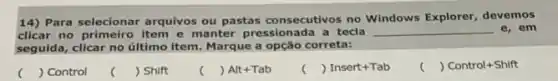 14) Para selecionar arquivos ou pastas consecutivos no Windows Explorer, devemos
clicar no primeiro item e manter pressionada a tecla __ e,em
seguida, clicar no último item. Marque a opção correta:
( ) Control
() Shift
( ) Alt+Tab
c () Insert+Tab
( ) Control+Shift