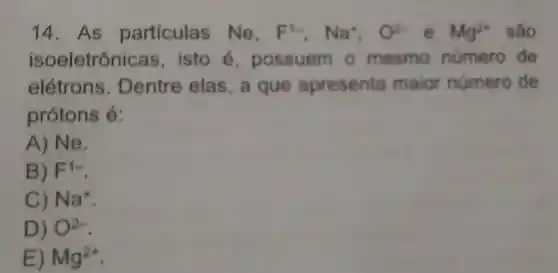 14. As particulas Ne. F^1-,Na^+,O^2-e^-Mg^2+ são
isoeletrônic as, isto é,possuem o mesmo número de
elétrons Dentre elas,a que apresenta maior número de
protons é:
A) Ne.
B) F^1-
C) Na^+
D) O^2-
E) Mg^2+