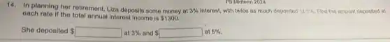 14. In planning her retirement, Liza deposits some money at
3%  Interest, with twice as much doposited it B. he Find the amount deposited at
oach rato if the total annual Interest income is 1300.
She deposited  square  at at 3% and square  at 5%. 3%  and 	at 5%