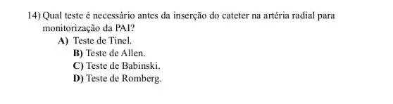 14) Qual teste é necessário antes da inserção do cateter na artéria radial para
monitorização da PAI?
A) Teste de Tinel.
B) Teste de Allen.
C) Teste de Babinski.
D) Teste de Romberg.