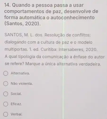 14. Quando a pessoa passa a usar
com portamentos de paz , desenvolve de
forma automática o autoconhecimento
(Santos, 2020).
SANTOS, M. L dos. Resoluçãc de conflitos:
dialogando com a cultura de paz e o modelo
multiportas. 1 ed. Curitiba:Intersaberes 2020.
A qual tipologia da comunicação a ênfase do autor
se refere?Marque a única alternative verdadeira.
Alternativa.
Não violenta.
Social.
Eficaz.
Verbal.