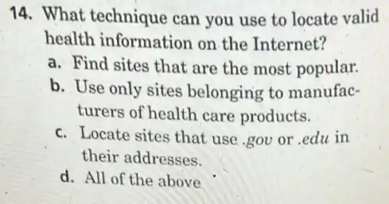 14. What technique can you use to locate valid
health information on the Internet?
a. Find sites that are the most popular.
b. Use only sites belonging to manufac-
turers of health care products.
c. Locate sites that use gov or edu in
their addresses.
d. All of the above