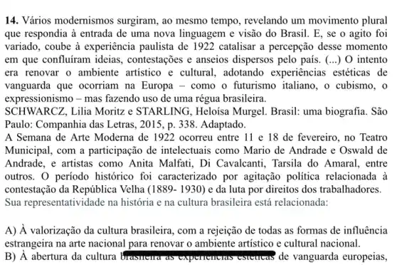 14. Vários modernismos surgiram, ao mesmo tempo, revelando um movimento plural
que respondia à entrada de uma nova linguagem e visão do Brasil E, se o agito foi
variado, coube à experiência paulista de I 922 catalisar a percepção desse momento
em que confluíram ideias , contestações e anseios dispersos pelo país. (...) O intento
era renovar o ambiente artistico e cultural , adotando experiências estéticas de
vanguarda que ocorriam na Europa - como o futurismo italiano, o cubismo, o
expressionismo - mas fazendo uso de uma régua brasileira.
SCHWARCZ, Lilia Moritz e STARLING , Heloisa Murgel. Brasil:uma biografia. São
Paulo: Companhia das Letras, 2015, p. 338. Adaptado.
A Semana de Arte Moderna de 1922 ocorreu entre 11 e 18 de fevereiro, no Teatro
Municipal, com a participação de intelectuais como Mario de Andrade e Oswald de
Andrade, e artistas como Anita Malfati, Di Cavalcanti, Tarsila do Amaral, entre
outros. 0 periodo histórico foi caracterizado por agitação política relacionada à
contestação da República Velha (1889-1930) e da luta por direitos dos trabalhadores.
Sua representatividade na história e na cultura brasileira está relacionada:
A) À valorização da cultura brasileira, com a rejeição de todas as formas de influência
estrangeira na arte nacional para renovar o ambiente artistico e cultural nacional.
B) A abertura da cultura brasileira as experiencias volvulcas is de vanguarda europeias,