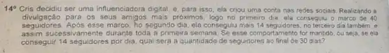 140 Cris decidiu ser uma Influenciadora digital, e para isso, ela criou uma conta nas redes sociais Realizando a
divulgação para os seus amigos mais próximos, logo no primeiro dia, ela conseguiu o marco de 40
seguidores. Após esse marco, ho segundo dia, ela conseguiu mais 14 seguidores, no terceiro día também, e
assim sucessivamente durante toda a primeira semana. Se esse comportamento for mantido, ou seja, se ela
conseguir 14 seguidores por dia, qual será a quantidade de seguidores ao final de 30 dias?