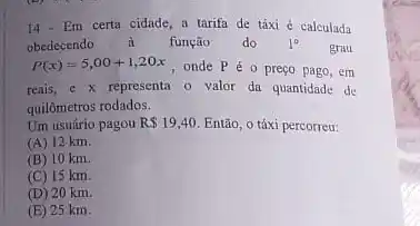 14-Em certa cidade a tarifa de táxi é calculada
obedecendo à função do 1^circ 
grau
P(x)=5,00+1,20x , onde P é 0 preço pago, em
reais, e x representa 0 valor da quantidade de
quilômetros rodados.
Um usuário pagou R 19,40 Então, o táxi percorreu:
(A) 12 km.
(B) 10 km
(C) 15 km.
(D) 20 km.
(E) 25 km.