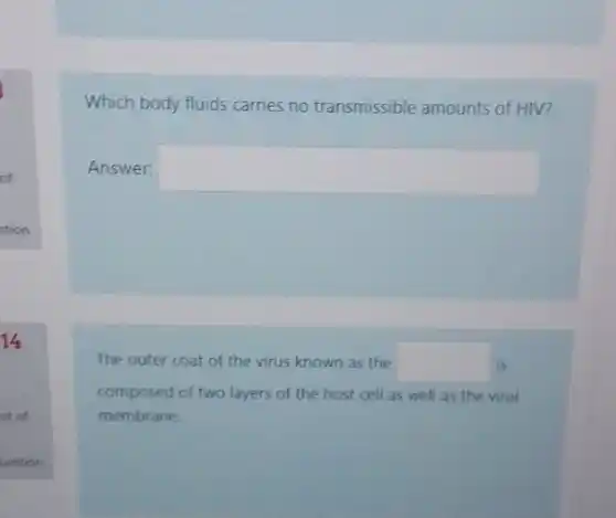 14
ut of
Which body fluids carries no transmissible amounts of HIV?
Answer: square 
The outer coat of the virus known as the square  is
composed of two layers of the host cell as well as the viral
membrane