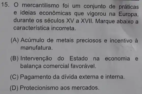 15. 0 mercantilismo foi um conjunto de práticas
e ideias econômicas que vigorou na Europa,
durante os séculos XV a XVII. Marque abaixo a
característica incorreta.
(A) Acúmulo de metais preciosos e incentivo à
manufatura.
(B)Intervenção do Estado na economia e
balança comercial favorável.
(C)Pagamento da dívida externa e interna.
(D)Protecionismo aos mercados.