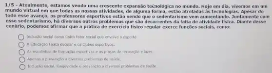 1/5 - Atualmente, estamos vendo uma crescente expansão te¿nológica no mundo. Hoje em dia, vivemos em um
mundo virtual em que todas as hossas atticides, dealsint forma, estão atreladas as tecnologias Apesar de
todo esse avanço, os professore s esportivos estão vendo que o sedentarismo vem aumentando Juntamente com
esse sedentarismo, hdiversos outros problemas que são decorrentes da falta de atividade fisica. Diante desse
cenário, podemos afirmar que a prática de exercicio fisico regular exerce funções socials,como:
Inclusão social como único fator social que envolve o esporte.
A Educação Fisica escolar e os clubes esportivos.
As escollnhas de formação esportivas e as praças de recreação e lazer.
Apenas a prevenção a diversos problemas de sadde.
Inclusão social, longevidade c prevenção a diversos problemas de saude.