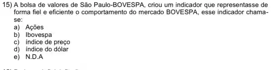 15) A bolsa de valores de São Paulo -BOVESPA, criou um indicador que representasse de
forma fiel e eficiente o comportamento do mercado BOVESPA, esse indicador chama-
se:
a) Açōes
b) Ibovespa
c) indice de preço
d) indice do dólar
e) N.D.A