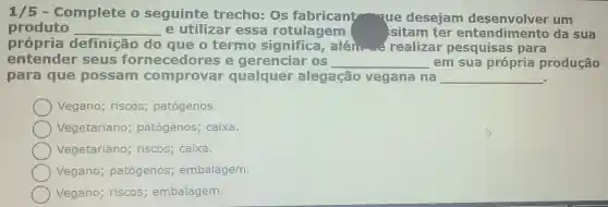 1/5 - Complete o seguinte trecho:deseja m desenvolver um
produto __ e utili zar essa potulagem	ntendimento da sua
própria definição do au e o termo significa,alén.... - realizar pesquisas para
entender seus fornecedore se gerenciar (B) __ em sua pró ria producão
para que possam comproval qualque alegação vegana na
__
Vegano riscos patógenos.
Vegetariano patóg enos : caixa.
Vegetariano riscos;caixa.
Vegano pa tógenos;embalagem.
Vegano; riscos; embalagem.