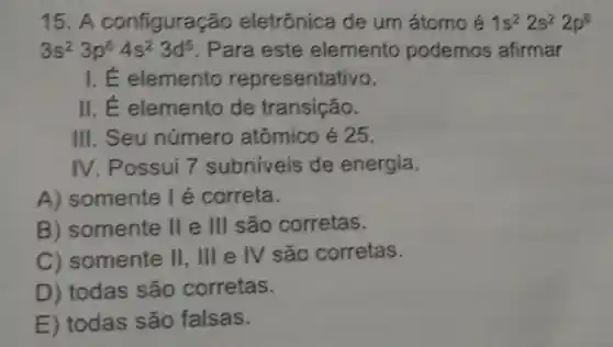 15. A configuração eletrônica de um átomo é 1s^22s^22p^6
3s^23p^64s^23d^5 . Para este elemento podemos afirmar
I.E elemento representativo.
II.E elemento de transição.
III. Seu número atômico é 25.
IV. Possui 7 subniveis de energia.
A)somente I é correta.
B somente II e III são corretas.
C somente II, III e IV são corretas.
D) todas são corretas.
E) todas são falsas.