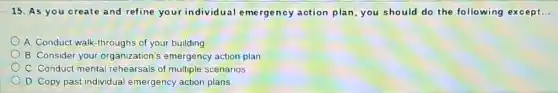 15. As you create and refine your individ ual emergency action plan, you should do the following except. __
A. Conduct walk-throughs of your building
B. Consider your organization's emergency action plan
C. Conduct mental rehearsals of multiple scenarios
D. Copy past individual emergency action plans