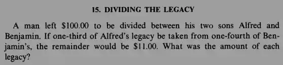 15. DIVIDING THE LEGACY
A man left 100.00 to be divided between his two sons Alfred and
Benjamin. If one-third of Alfred's legacy be taken from one-fourth of Ben-
jamin's, the remainder would be 11.00 . What was the amount of each