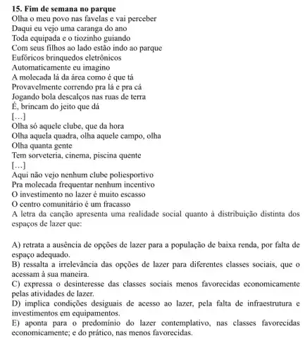 15. Fim de semana no parque
Olha o meu povo nas favelas e vai perceber
Daqui eu vejo uma caranga do ano
Toda equipada e o tiozinho guiando
Com seus filhos ao lado estão indo ao parque
Eufóricos brinquedos eletrônicos
Automaticamente eu imagino
A molecada lá da área como é que tá
Provavelmente correndo pra lá e pra cá
Jogando bola descalços nas ruas de terra
É, brincam do jeito que dá
[...]
Olha só aquele clube , que da hora
Olha aquela quadra, olha aquele campo, olha
Olha quanta gente
Tem sorveteria, cinema., piscina quente
[...]
Aqui não vejo nenhum clube poliesportivo
Pra molecada frequentar nenhum incentivo
investimento no lazer é muito escasso
centro comunitário é um fracasso
A letra da canção apresenta uma realidade social quanto à distribuição distinta dos
espaços de lazer que:
A) retrata a ausência de opções de lazer para a população de baixa renda, por falta de
espaço adequado.
B) ressalta a irrelevância das opções de lazer para diferentes classes sociais, que o
acessam à sua maneira.
C) expressa o desinteresse das classes sociais menos favorecidas economicamente
pelas atividades de lazer.
D) implica condições desiguais de acesso ao lazer, pela falta de infraestrutura e
investimentos em equipamentos.
E) aponta para o predominio do lazer contemplativo, nas classes favorecidas
economicamente; e do prático, nas menos favorecidas.