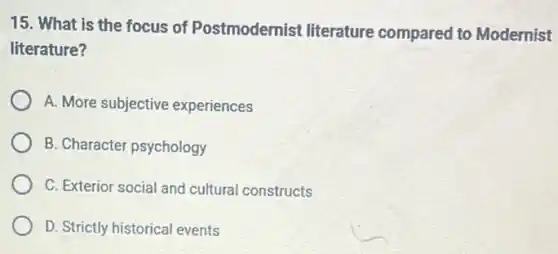 15. What is the focus of Postmodernist literature compared to Modernist
literature?
A. More subjective experiences
B. Character psychology
C. Exterior social and cultural constructs
D. Strictly historical events