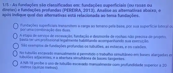 1/5 - As fundações são classificadas em:fundações superficiais (ou rasas ou
diretas) e fundações profundas (PEREIRA , 2013). Analise as alternativas abaixo, e
após indique qual das alternativas está relacionada ao tema fundações.
Fundações superficiais transmitem a carga ao terreno pela base, por sua superficie lateral o
por uma combinação das duas.
A etapa de serviço de escavação, fundação e desmonte de rochas não precisa de projeto,
basta ter um profissional legalmente habilitando acompanhando sua execução.
São exemplos de fundações profundas os tubulões, as estacas, e os caixōes.
No tubulão escavado manualmente é permitido o trabalho simultâneo em bases alargadas el
tubulōes adjacentes, e a abertura simultânea de bases tangentes.
A NR-18 proíbe o uso de tubulão escavado manualmente com profundidade superior a 20
metros (quinze metros).