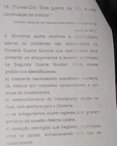 15. (Fuvest-GV) "Esta guerra, de falo, é uma
continuação da anterior."
(Winston Churchill, em discurse feito no Parlamento am 21 de
agosto de 1941)
A afirmativa acima confirma a continuidade
latente de problemas não solucionados na
Primeira Guerra Mundial que contribuirarn para
alimentar os antagonismos e levaram à eclosão
da Segunda Guerra Mundial. Entre esses
problemas identificamos:
a) crescente nacionalismo econômico, aumento
da disputa por mercados consumidores e por
áreas de investimentos.
b) desenvolvimento do imperialismo chines na
Asia, com abertura para - Ocidente.
c) os antagonismos austro -ingleses que giraram
em tomo da questão Alsácia-Lorena
d) oposição ideológica que fragilizou os vínculos