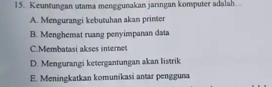 15. Keuntungan utama menggunakan jaringan komputer adalah __
A. Mengurangi kebutuhan akan printer
B. Menghemat ruang penyimpanan data
C.Membatasi akses internet
D. Mengurangi ketergantungan akan listrik
E. Meningkatkan komunikasi antar pengguna