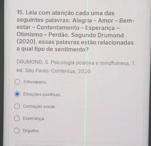 15. Leia com atenção cada uma das
seguintes palavras:Alegria - Amor -Bem-
estar -Contentamento - Esperança -
Otimismo - Perdão . Segundo Drumond
(2020), essas palavras estão relacionadas
a qual tipo de sentimento?
DRUMOND, S Psicologia positiva e mindfulness. 1.
ed. São Paulo:Contentus, 2020.
Entusiasmo.
C Emoçoes positivas.
Comoção social.
Esperança.
Orgulho.