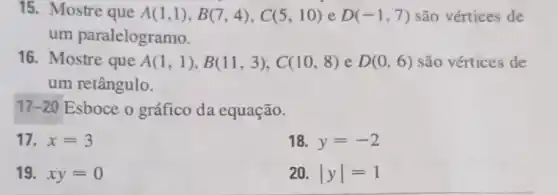 15. Mostre que A(1,1),B(7,4),C(5,10) e D(-1,7) são vértices de
um paralelogramo.
16. Mostre que A(1,1),B(11,3),C(10,8) e D(0,6) são vértices de
um retângulo.
17-20 Esboce o gráfico da equação.
17. x=3
18. y=-2
19. xy=0
20. vert yvert =1