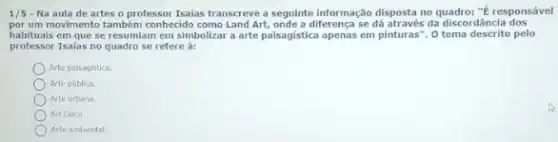 1/5 - Na aula de artes o professor Isalas transcreve a seguinte informação disposta no quadro: "E responsável
por um movimento também conhecide como Land Art, onde a diferença se dá através da discordância dos
habituais em que se resumiam em simbolizar a arte paisagistica apenas em pinturas". 0 tema descrito pelo
professor Isaias no quadro se refere à:
Arte paisagistica.
Arte poblica.
Arte urbana
Art Dieo
Arte ambiental