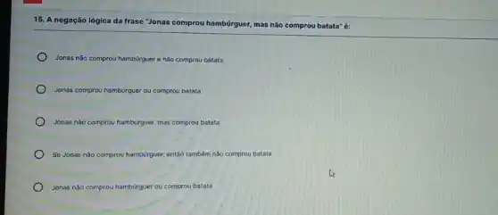 15. A negação lógica da frase "Jonas comprou hambúrguer, mas não comprou batata" é:
Jonas não comprou hamburguer e não comprou batata
Jonas comprou hambúrguer er ou comprou batata
Jonas não comprou hambúrguer, uer, mas comprou batata
Se Jonas não comprou hambúrguer, quer, então também não comprou batata
Jonas não comprou hambúrguer ou comprou batata