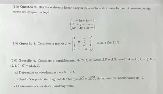 (1,5) Questão 2 Resolva o sistema linear a seguir pelo método de Gauss-Jordan. Apresente devida-
mente seu conjunto solução.
 ) x-2y+3z=2 3x+y-z=-1 5x-3y+5z=3 
(1,5) Questão 3. Considere a matriz A= A=[} 1&1&2&0 0&0&2&0 1&1&-1&1 2&1&-3&2)
(2,0) Questão 4. Considere o paralelogramo ABCD, de lados AB e AD, sendo
A=(1,1,-1),B=
(2,1,0),C=(2,2,1)
a) Determine as coordenadas do vértice D.
b) Sendo Go ponto da diagonal AC tal que
overrightarrow (AG)=3overrightarrow (GC) determine as coordenadas de G.
c) Determine a área deste paralelogramo.