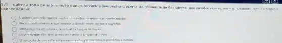 1/5 - Sobre a falta de informação que os ouvintes demonstram acerca da comunicação dos surdos.que envolve valores, normas e habitos, temos a sequinte
consequência:
A cultura que nǎo aprova surdos e ouvintes no mesmo ambiente escolar.
Um conceto coerente que ampara a divisão entre surdos e ouvintes.
Alteraçbes na estrutura gramatical da Lingua de Sinais
Ouvintes que nào têm direito ao acesso d Lingua de Sinais
conceito de um esterestipo equivocad, preconcetos relutinoa a cultura.