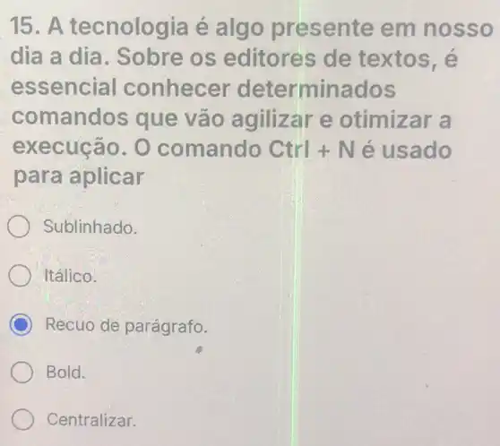 15. A tecnologia é algo presente em nosso
dia a dia . Sobre os editores de textos, é
essencial conhecer determinados
comandos que vão agilizar e otimizar a
execução. O comando Ctrl+N é usado
para aplicar
Sublinhado.
Itálico.
C Recuo de parágrafo.
Bold.
Centralizar.