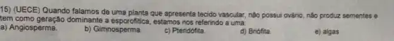 15) (UECE) Quando falamos de uma planta que apresenta tecido vascular não possui ovário, não produz sementes e
tem como geração dominante a esporofitic , estamos nos referindo a uma:
a) Angiosperma.
b) Gimnosperma.
c) Pteridófita
d) Briófita.
e) algas