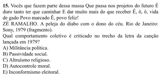 15. Vocês que fazem parte dessa massa Que passa nos projetos do futuro É
duro tanto ter que caminhar E dar muito mais do que receber hat (E) . ô, ô, vida
de gado Povo marcado hat (E) , povo feliz!
ZÉ RAMALHO. A peleja do diabo com o dono do céu . Rio de Janeiro:
Sony, 1979 (fragmento).
Qual comportamento coletivo é criticado no trecho da letra da canção
lançada em 1979?
A) Militância política.
B) Passividade social.
C) Altruísmo religioso.
D) Autocontrole moral.
E) Inconformismo eleitoral.