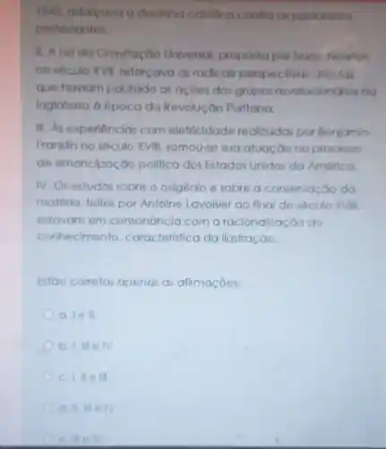 1543, reforçava a doutring católica contro os postulados
protestantes.
II. A Lei do Gravitação Universal proposta por Isaoc Newton
no século XVII reforçava as radicals perspectiva atelstas
que haviam pautado as acôes dos grupos revolucionorios no
Inglaterra à época do Revolução Puritana.
III.As experiencias com elefricidade realizadas por Benjamin
Franklin no século XVIII somou-se suo atuação no processo
de emancipação politica dos Estados Unidos da América.
IV. Os estudos sobre o oxigênia e sobre o conservação do
matéria, feltos por Antoine Lavoisier ao fing do século XVIII
estavam em consonancio com a racionalização do
conhecimento caracteristico da llustração.
Estǎo corretas apenas as afirmaçōes:
a. I e II
b. 1.111 IV
III
e. III elv