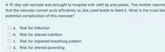 A 15-day-old neonate was brought to hospital with cleft lip and palate. The mother reporte
that the neonate cannot suck efficiently so she used bottle to feed it. What is the most like
potential complication of this neonate?
a. Risk for infection
b. Risk for altered nutrition
c. Risk for impaired breathing pattern
d. Risk for altered parenting