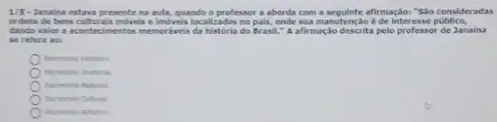 1/5-Janaina estava presente na aula, quando o professor a aborda com a seguinte afirmação: "São consideradas
orders de bens culturals movels e imóveis localizados no pais, onde sua manutenção éde Interesse publica,
dando valor a acontecimentos memordiveis da historia do Brasil."afirmação descrita pelo professor de Janaina
se refere ao:
Atriminio Histrico
Putrimonio Imaterial.
Patriminio Naterial.