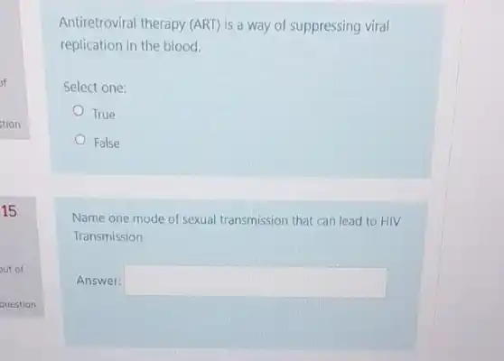 15
out of
Antiretroviral therapy (ART) is a way of suppressing viral
replication in the blood.
Select one:
True
False
Name one mode of sexual transmission that can lead to HIV
Transmission
Answer: square