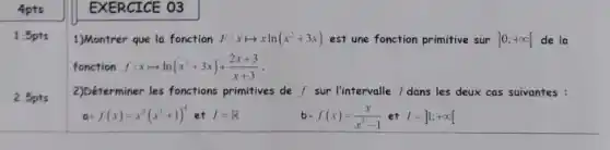 1.5pts
2.5pts
EXERCICE 03
1)Montrer que la fonction F xlongmapsto xln(x^2+3x) est une fonction primitive sur ]0;+infty [ de la
fonction f:xlongmapsto ln(x^2+3x)+(2x+3)/(x+3)
2)Déterminer les fonctions primitives de f sur I'intervalle / dans les deux cas suivantes :
a-f(x)=x^2(x^3+1)^4etI=R
b -f(x)=(x)/(x^2)-1 et l=]1;+infty [