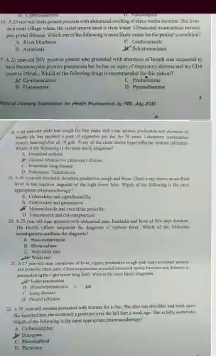 16. A 20 year-old male patient presents with abdominal swelling of three weeks duration She lives
in a rural village where the water source used is river water . Ultrasound examinatior reveals
peri-porta fibrosis .Which one of the following is most likely cause for the patient's condition?
A. River blindness
c . Leishmaniasis
B . Ascariasis
Dr.Schistosomiasis
7. A 22 year-old HIV positive patient who presented with shortness of breath was suspected to
have Pneumocystis jiroveci pneumonia but he has no signs of respiratory distress and his CD4
count is 150/mu L .Which of th e following drugs is recommended for this patient?
x Co-trimoxazole
C . Prednisolone
B . Fluconazole
D . Pyrimethamine
National Licensing Examination ion for Health Professionals by NBE July 2015
18. A60 year-old male had cough for five years with clear sputum production and shortness of
breath.He has smoked a pack of cigarettes per day for 20 years Laboratory examination
reveals haemoglobin of 19g/dl. X-ray of the chest shows hyperinflation without infiltrates.
Which of the following is the most likely diagnosis?
A. Bronchial asthma
J. Chronic obstructiv e pulmonary disease
C. Interstitia l lung disease
D . Pulmonary Tuberculosis
19. A 40 year-old alcoholic develops productive cough and fever.Chest x-ray shows an air-fluid
level in the superior segment of the right lower lobe Which of the following is the most
appropriate pharmacotherapy?
A . Ceftazidime and ciprofloxacillin
B . Ceftriaxone and gentamycin
Metronidazole and crystalline penicillin
D . Vancomycin and chloramphenicol
20. A 25 year-old man presents with abdominal pain headache and fever of five days duration.
The Health officer suspected the diagnosis of typhoid fever.Which of the following
investigations confirms the diagnosis?
A. Stool examination
B. Blood culture
C . Weil-Felix titer
D. Widal test
21. A 27 year-old man complains of fever, rigors productive cough with rusty-colou red sputum
and pleuritic chest pain .Chest examination reveale d increased tactile fremitus and dullness to
percussion in the right lower lung field. What is the most likely diagnosis
Lobar pneumonia
B Bronchopneumonia s.no
C. Lung abscess
D. Pleural effusion
22. A. 35 year-old woman presented with trismus for a day She also has shoulder and back pain.
She reported that she sustained a puncture over the left foot a week ago She is fully conscious.
Which of the following is the most appropriate pharmacotherapy?
A . Carbamazepine
B.Diazepam
c . Phenobarbital
D . Phenytoin