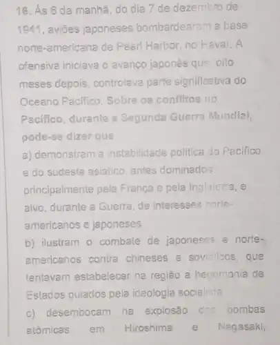 16. As 6 da manhã, do dia 7 de dezembro de
1941, aviōes japoneses bombardearam a base
norte-americana de Peari Harbor, no Havai. A
ofensiva iniciava o avanco japones que, oito
meses depois, controlava parte significativa do
Oceano Pacifico. Sobre os confilitos no
Pacifico, durante a Segunda Guerra Mundial,
pode-se dizer que
a) demonstram a instabilidade politica do Pacifico
e do sudeste asiático antes dominados
principalmente pela Franca e pela Inglaterra, e
alvo, durante a Guerra de interesses norte-
americanos e japoneses.
b) ilustram o combate de japoneses e norte-
americanos contra chineses e sovietico s. que
tentavam estabelecer na região a hegemonia de
Estados guiados pela ideologia socialista
c) desembocam na explosão das bombas
atômicas em Hiroshima e Nagasaki,